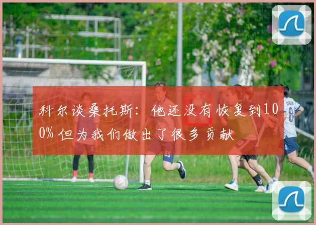 科尔谈桑托斯：他还没有恢复到100% 但为我们做出了很多贡献