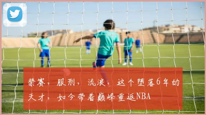 禁赛，服刑，流浪，这个堕落6年的天才，如今带着巅峰重返NBA